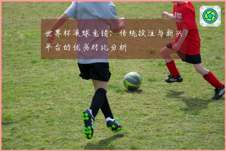 世界杯滚球竞猜：传统投注与新兴平台的优劣对比分析